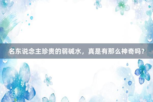名东说念主珍贵的弱碱水，真是有那么神奇吗？