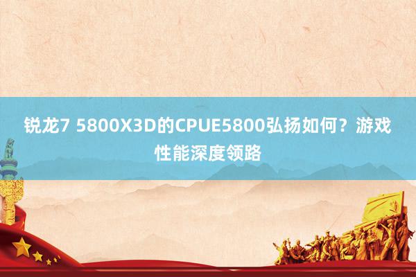 锐龙7 5800X3D的CPUE5800弘扬如何？游戏性能深度领路