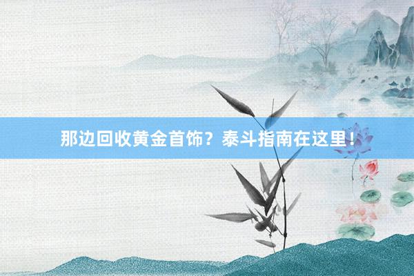 那边回收黄金首饰？泰斗指南在这里！
